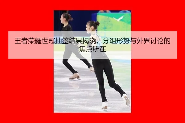 王者荣耀世冠抽签结果揭晓，分组形势与外界讨论的焦点所在